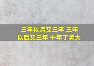 三年以后又三年 三年以后又三年 十年了老大